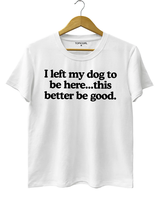 I Left My Dog To Be Here This Better Be Good Tee