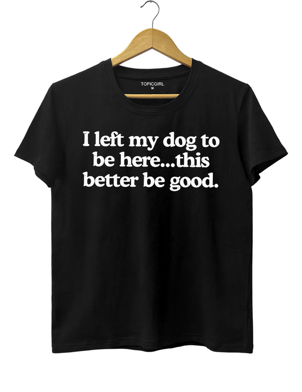I Left My Dog To Be Here This Better Be Good Tee